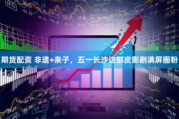 期货配资 非遗+亲子，五一长沙这部皮影剧满屏圈粉