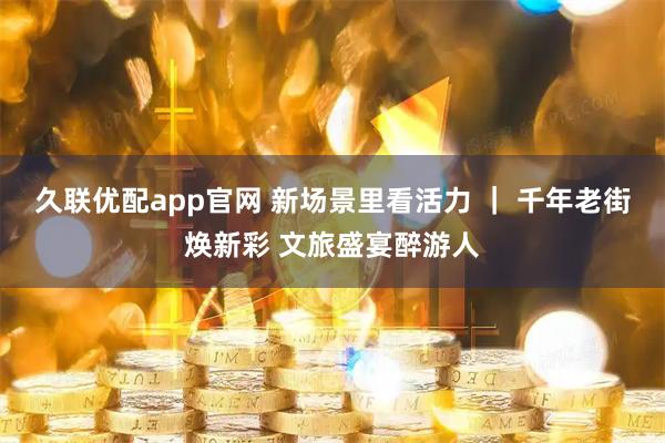 久联优配app官网 新场景里看活力 ｜ 千年老街焕新彩 文旅盛宴醉游人