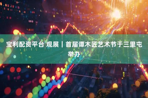 宝利配资平台 观展｜首届谭木匠艺术节于三里屯举办