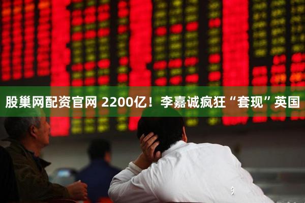 股巢网配资官网 2200亿！李嘉诚疯狂“套现”英国