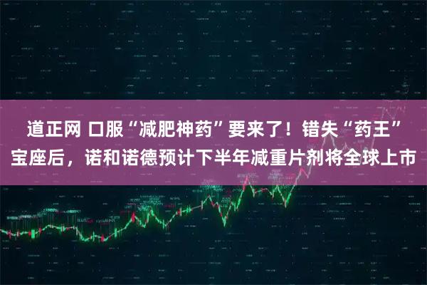 道正网 口服“减肥神药”要来了！错失“药王”宝座后，诺和诺德预计下半年减重片剂将全球上市