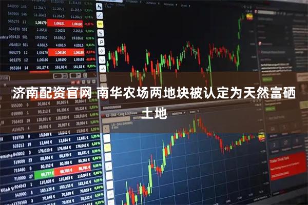 济南配资官网 南华农场两地块被认定为天然富硒土地
