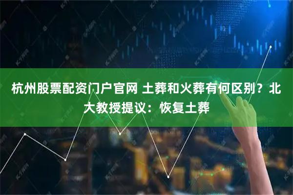 杭州股票配资门户官网 土葬和火葬有何区别？北大教授提议：恢复土葬